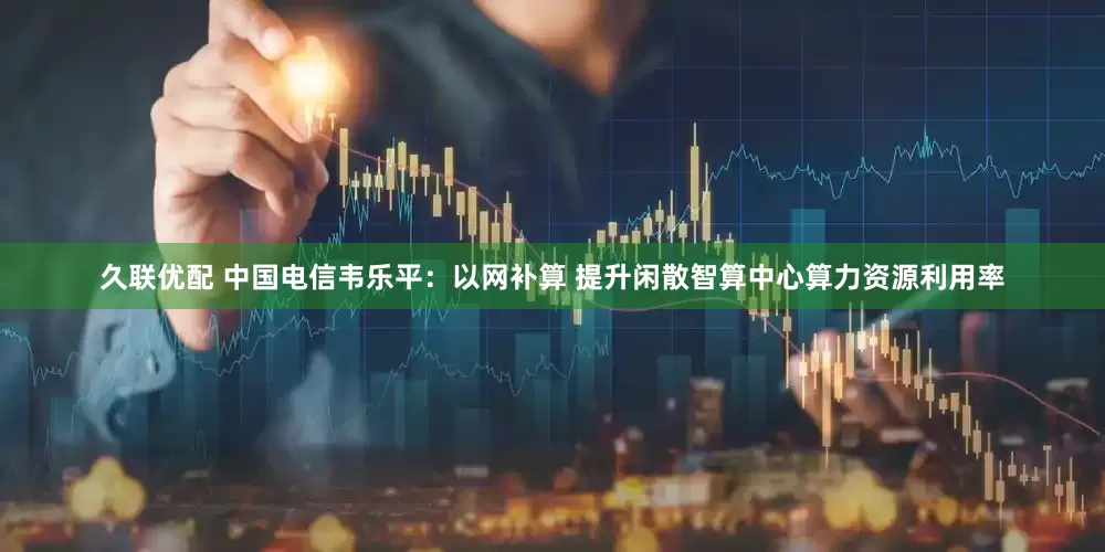 久联优配 中国电信韦乐平：以网补算 提升闲散智算中心算力资源利用率