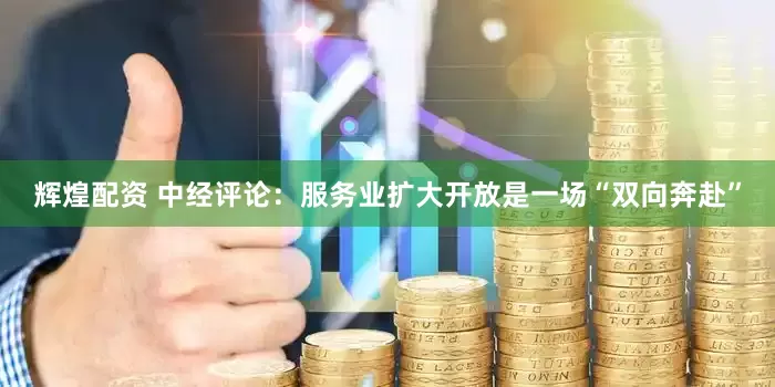 辉煌配资 中经评论：服务业扩大开放是一场“双向奔赴”