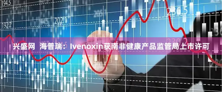 兴盛网  海普瑞：Ivenoxin获南非健康产品监管局上市许可