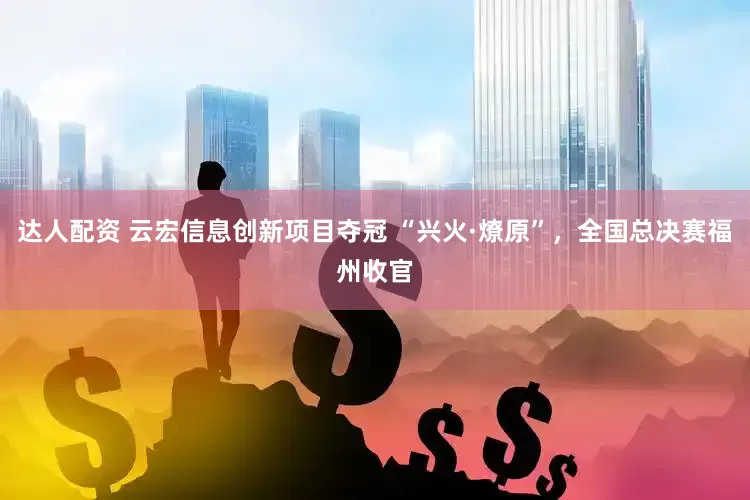 达人配资 云宏信息创新项目夺冠 “兴火·燎原”，全国总决赛福州收官