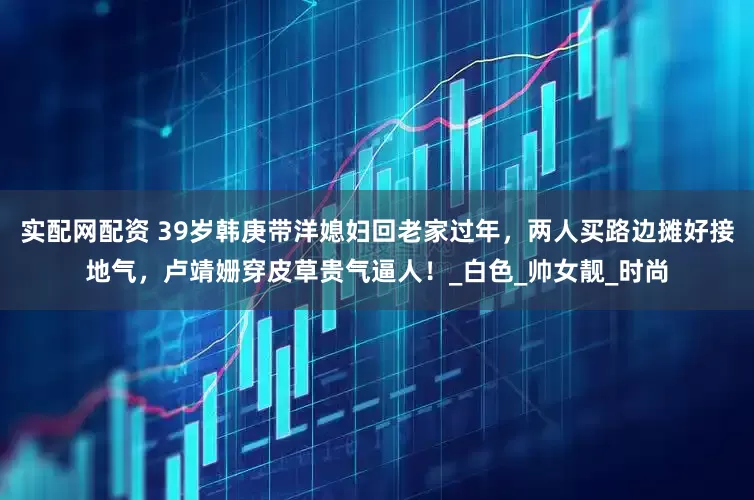 实配网配资 39岁韩庚带洋媳妇回老家过年，两人买路边摊好接地气，卢靖姗穿皮草贵气逼人！_白色_帅女靓_时尚
