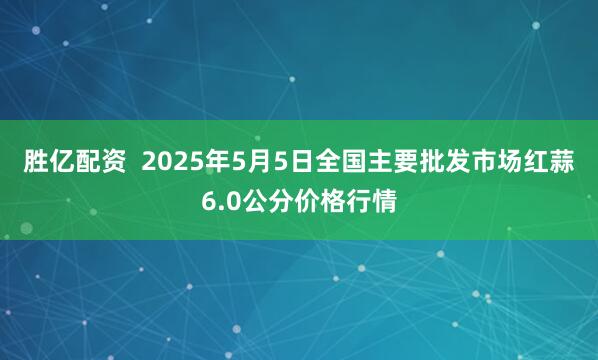 胜亿配资  2025年5月5日全国主要批发市场红蒜6.0公分价格行情