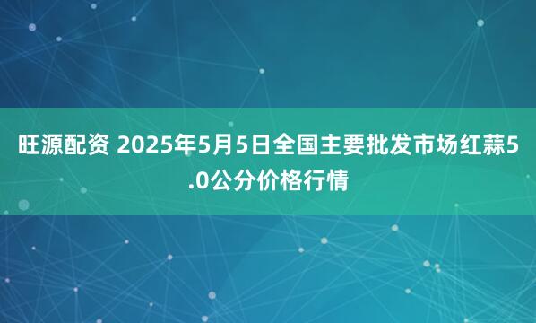 旺源配资 2025年5月5日全国主要批发市场红蒜5.0公分价格行情