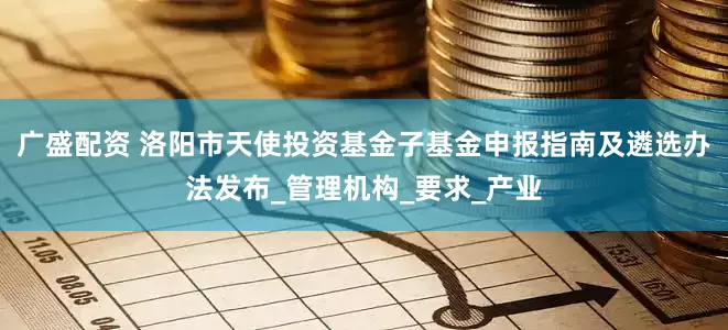 广盛配资 洛阳市天使投资基金子基金申报指南及遴选办法发布_管理机构_要求_产业