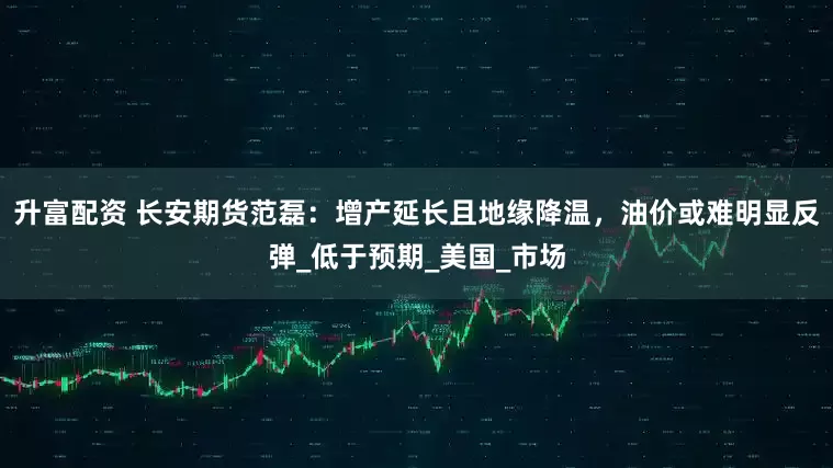 升富配资 长安期货范磊：增产延长且地缘降温，油价或难明显反弹_低于预期_美国_市场