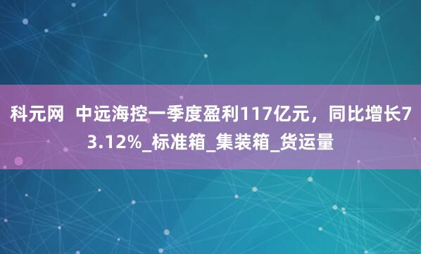 科元网  中远海控一季度盈利117亿元，同比增长73.12%_标准箱_集装箱_货运量