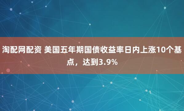 淘配网配资 美国五年期国债收益率日内上涨10个基点，达到3.9%