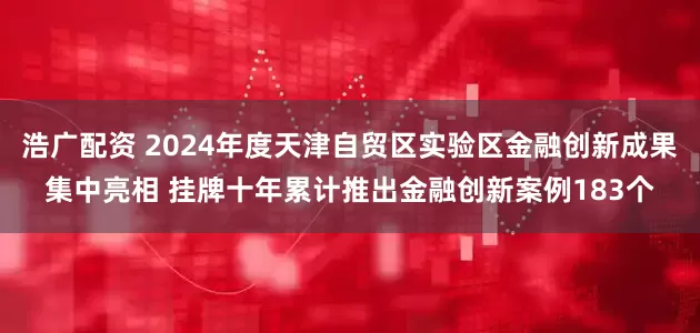 浩广配资 2024年度天津自贸区实验区金融创新成果集中亮相 挂牌十年累计推出金融创新案例183个