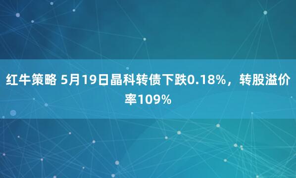 红牛策略 5月19日晶科转债下跌0.18%，转股溢价率109%