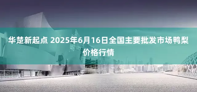 华楚新起点 2025年6月16日全国主要批发市场鸭梨价格行情