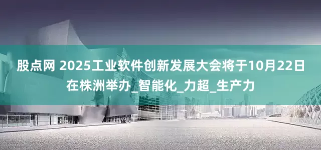 股点网 2025工业软件创新发展大会将于10月22日在株洲举办_智能化_力超_生产力