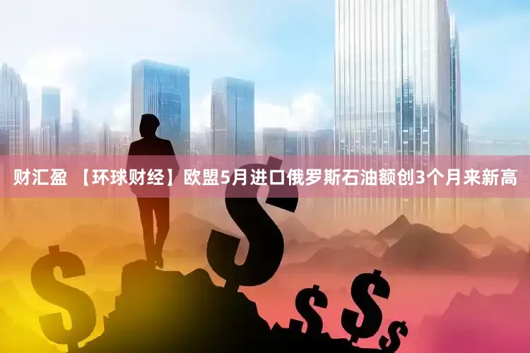财汇盈 【环球财经】欧盟5月进口俄罗斯石油额创3个月来新高