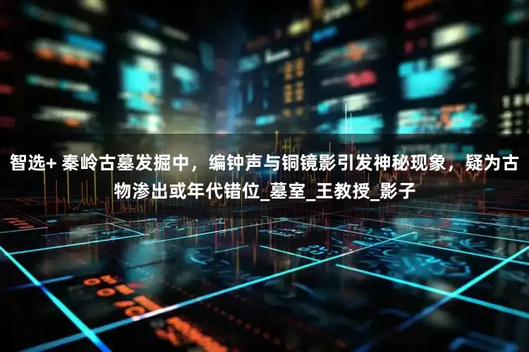 智选+ 秦岭古墓发掘中，编钟声与铜镜影引发神秘现象，疑为古物渗出或年代错位_墓室_王教授_影子