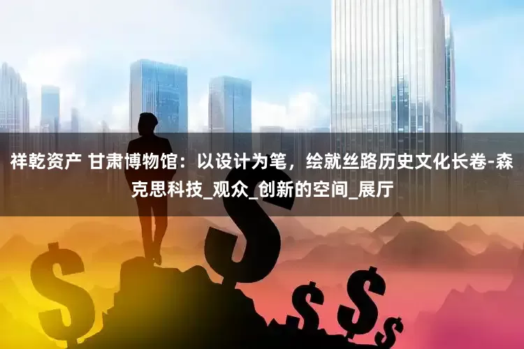 祥乾资产 甘肃博物馆：以设计为笔，绘就丝路历史文化长卷-森克思科技_观众_创新的空间_展厅