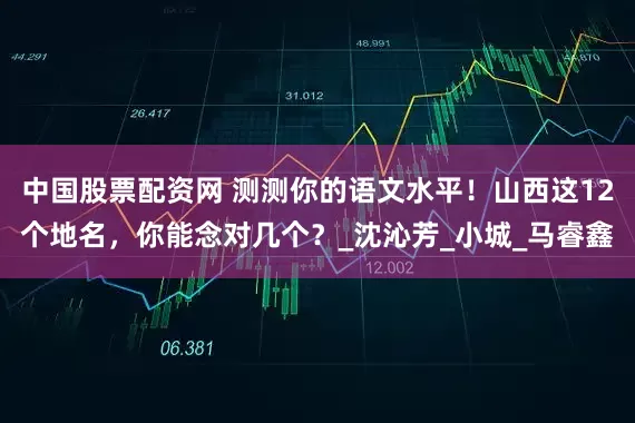 中国股票配资网 测测你的语文水平！山西这12个地名，你能念对几个？_沈沁芳_小城_马睿鑫