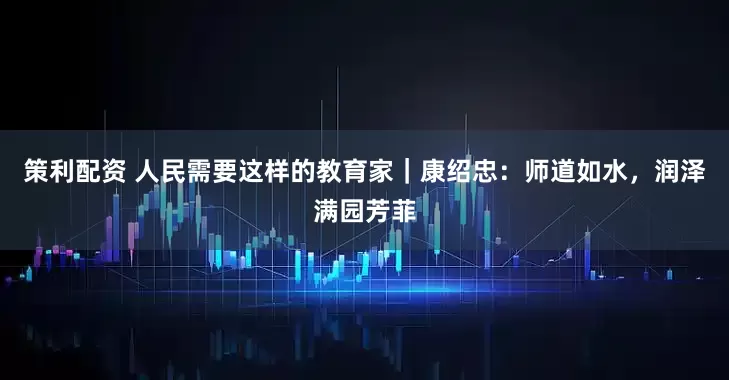策利配资 人民需要这样的教育家｜康绍忠：师道如水，润泽满园芳菲