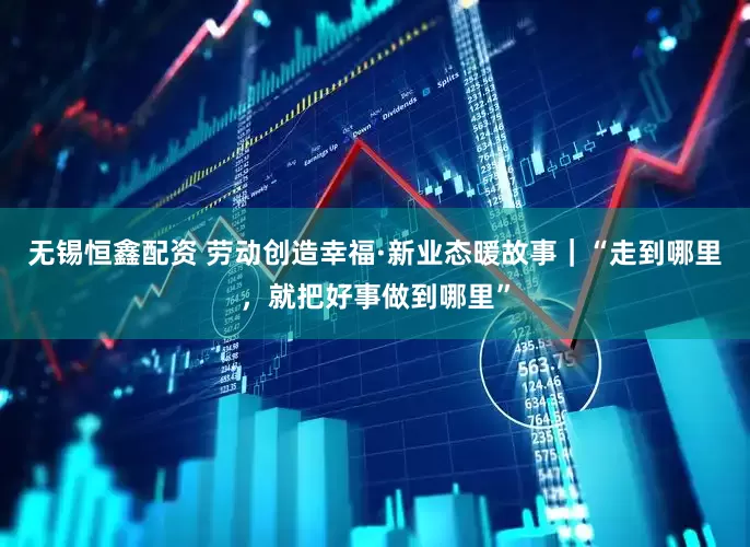 无锡恒鑫配资 劳动创造幸福·新业态暖故事｜“走到哪里，就把好事做到哪里”