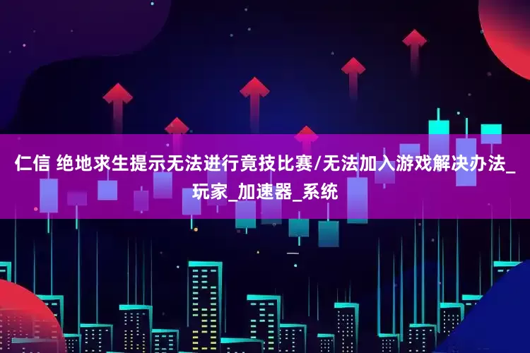 仁信 绝地求生提示无法进行竟技比赛/无法加入游戏解决办法_玩家_加速器_系统