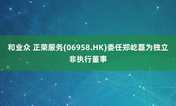 和业众 正荣服务(06958.HK)委任郑屹磊为独立非执行董事