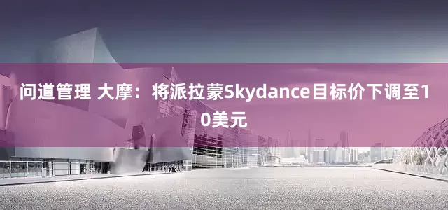 问道管理 大摩：将派拉蒙Skydance目标价下调至10美元