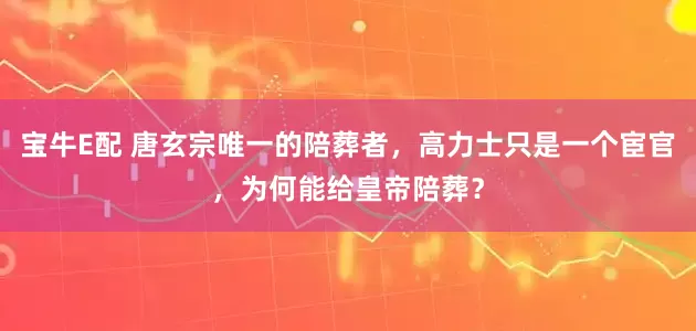 宝牛E配 唐玄宗唯一的陪葬者，高力士只是一个宦官，为何能给皇帝陪葬？
