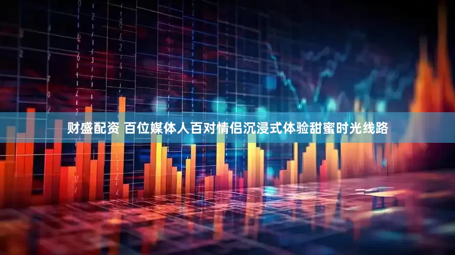 财盛配资 百位媒体人百对情侣沉浸式体验甜蜜时光线路