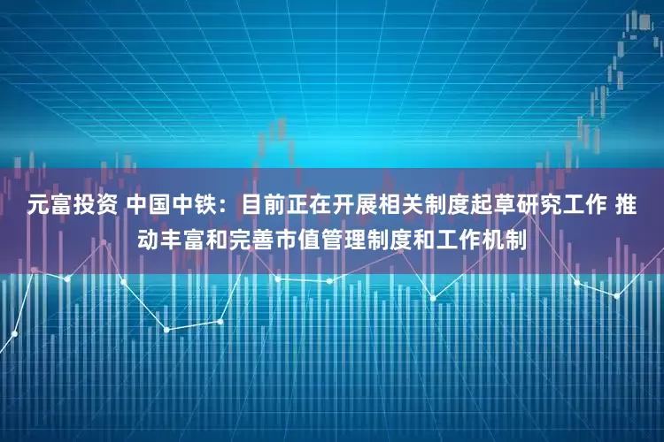 元富投资 中国中铁：目前正在开展相关制度起草研究工作 推动丰富和完善市值管理制度和工作机制
