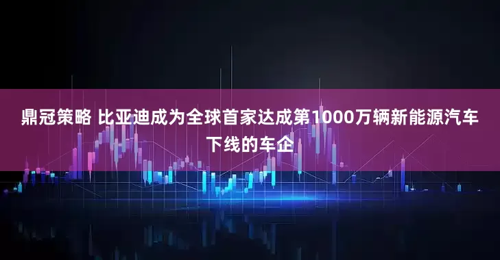 鼎冠策略 比亚迪成为全球首家达成第1000万辆新能源汽车下线的车企