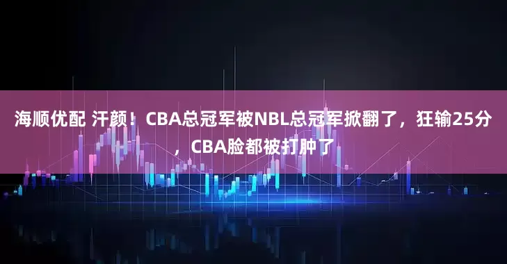 海顺优配 汗颜！CBA总冠军被NBL总冠军掀翻了，狂输25分，CBA脸都被打肿了