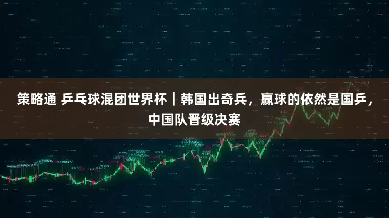 策略通 乒乓球混团世界杯｜韩国出奇兵，赢球的依然是国乒，中国队晋级决赛