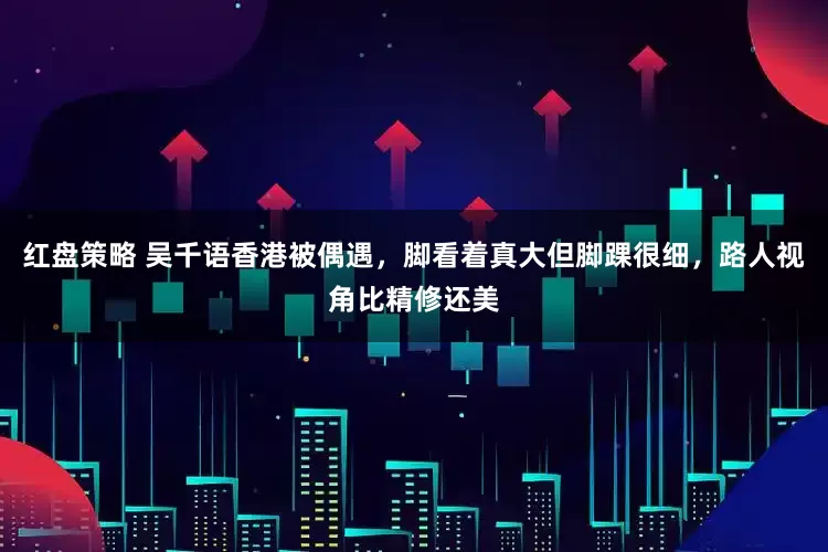 红盘策略 吴千语香港被偶遇，脚看着真大但脚踝很细，路人视角比精修还美