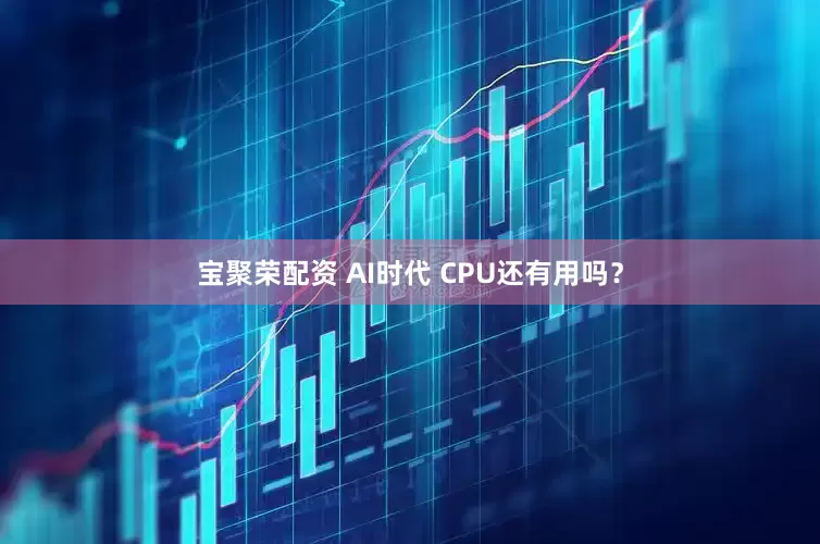 宝聚荣配资 AI时代 CPU还有用吗？